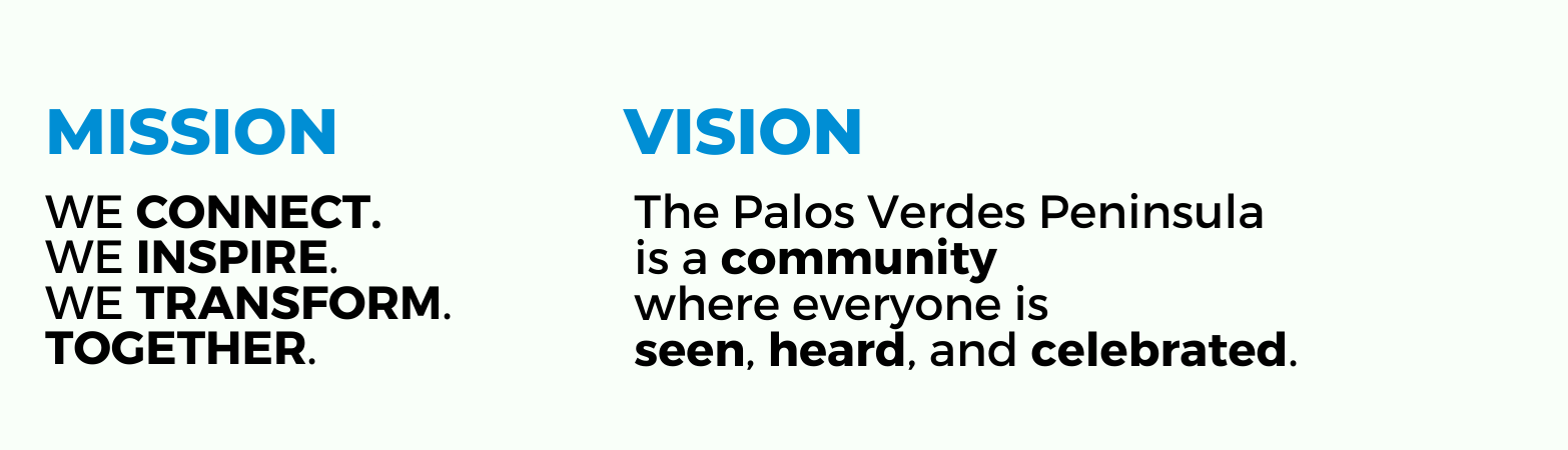 Mission: We Connect. We Inspire. We Transform. Together. Vision: The Palos Verdes Peninsula is a community where everyone is seen, heard, and celebrated.